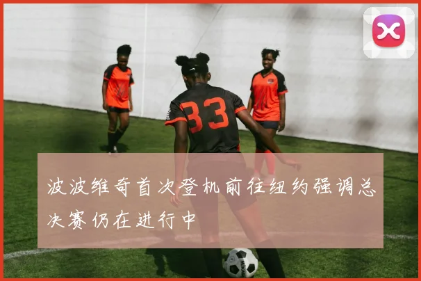 波波维奇首次登机前往纽约强调总决赛仍在进行中
