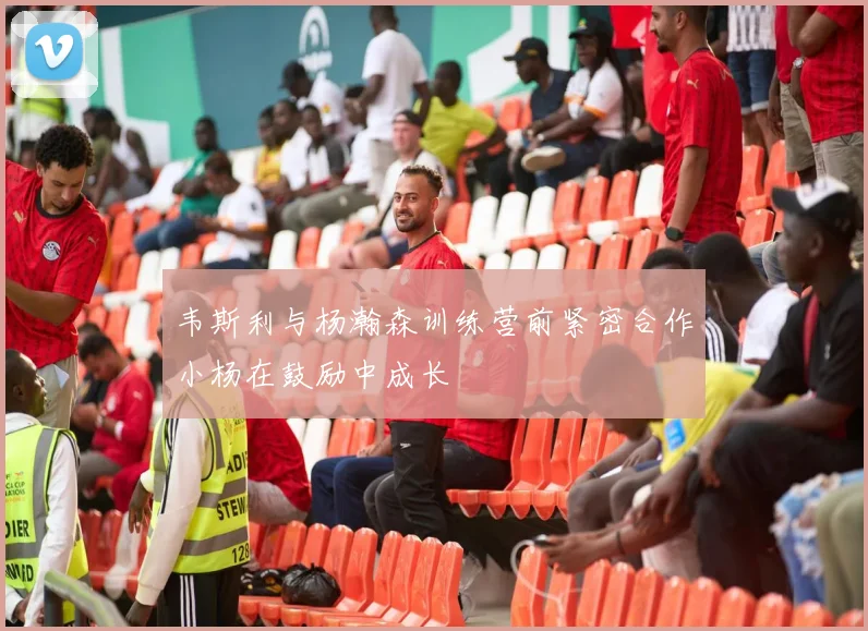 韦斯利与杨瀚森训练营前紧密合作小杨在鼓励中成长