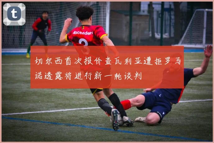 切尔西首次报价查瓦利亚遭拒罗马诺透露将进行新一轮谈判
