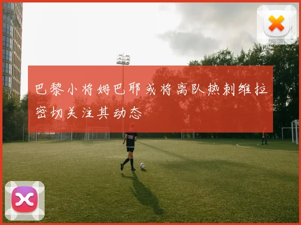 巴黎小将姆巴耶或将离队热刺维拉密切关注其动态