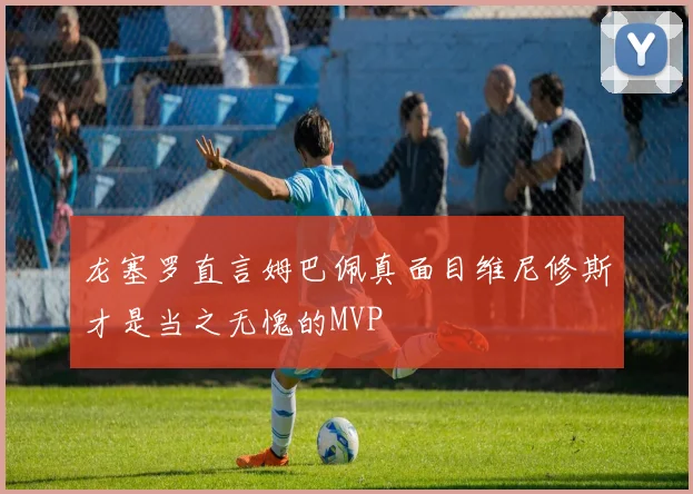 龙塞罗直言姆巴佩真面目维尼修斯才是当之无愧的MVP