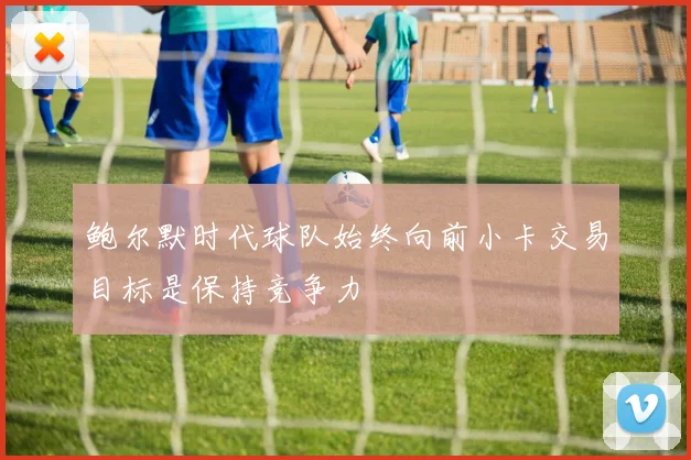 鲍尔默时代球队始终向前小卡交易目标是保持竞争力
