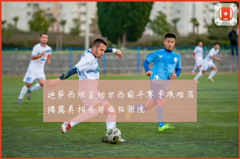 迪萨西坦言切尔西前半赛季艰难若揭露真相或将面临困境