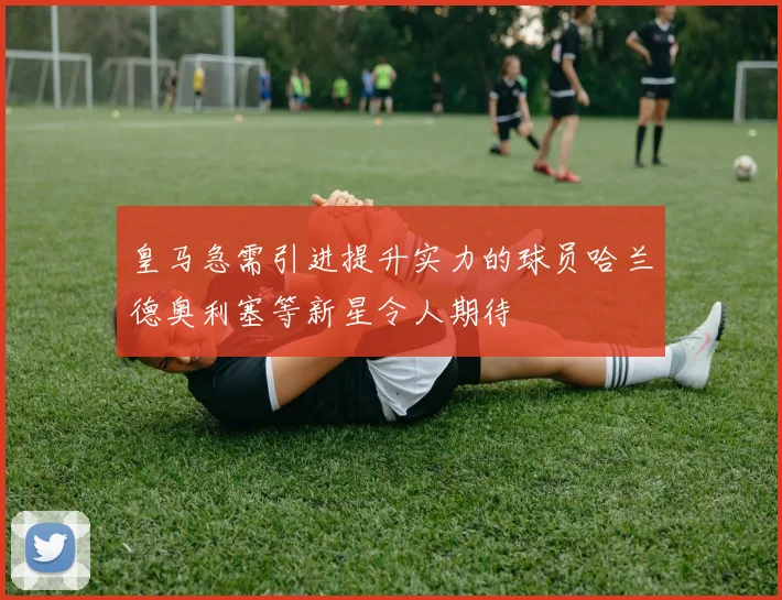 皇马急需引进提升实力的球员哈兰德奥利塞等新星令人期待