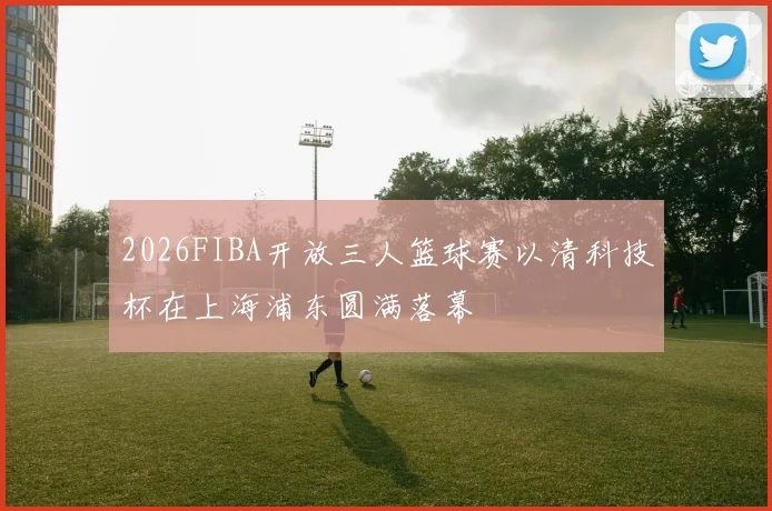 2026FIBA开放三人篮球赛以清科技杯在上海浦东圆满落幕