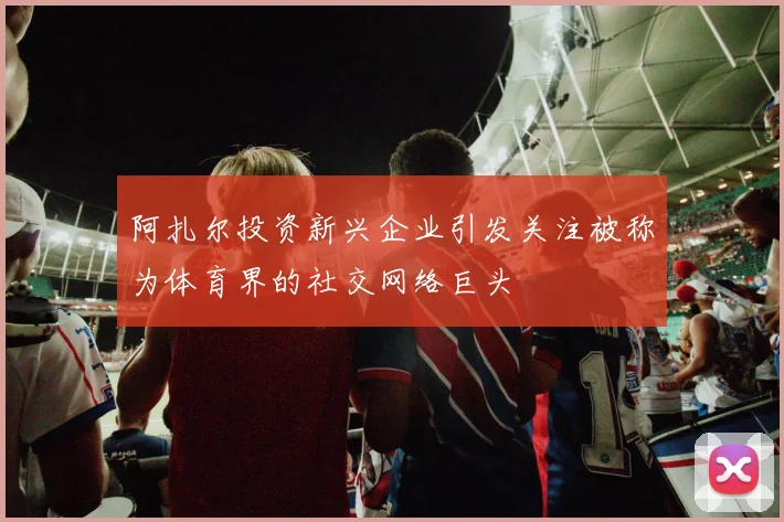 阿扎尔投资新兴企业引发关注被称为体育界的社交网络巨头