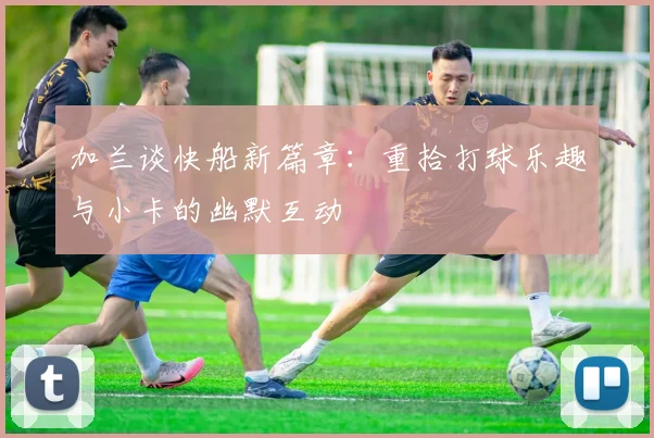 加兰谈快船新篇章：重拾打球乐趣与小卡的幽默互动