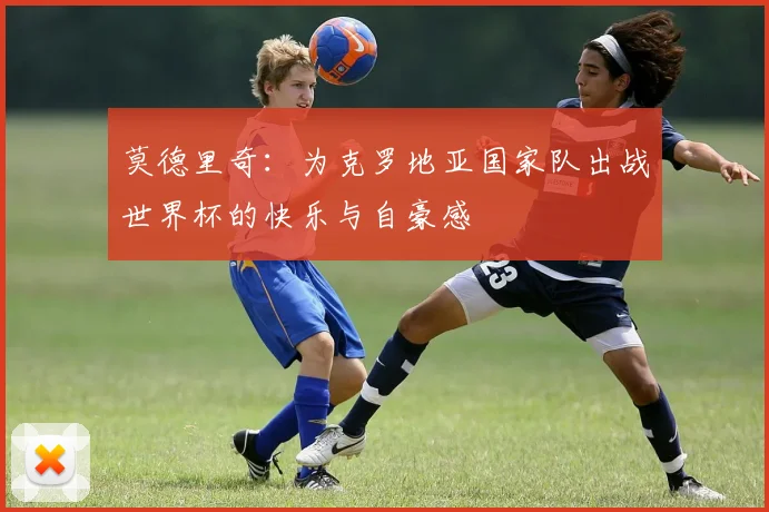 莫德里奇：为克罗地亚国家队出战世界杯的快乐与自豪感