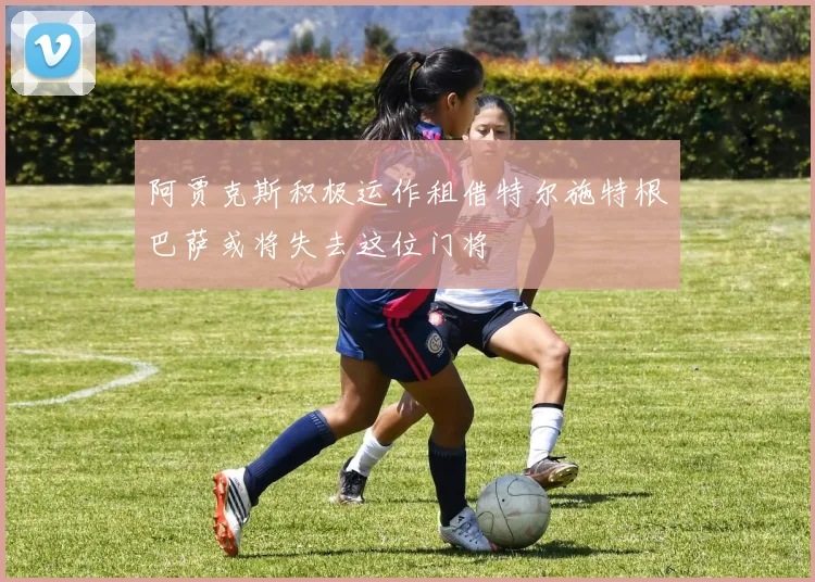 阿贾克斯积极运作租借特尔施特根巴萨或将失去这位门将