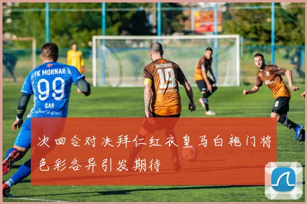 次回合对决拜仁红衣皇马白袍门将色彩各异引发期待