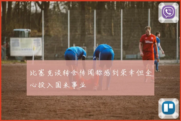 比塞克谈转会传闻称感到荣幸但全心投入国米事业