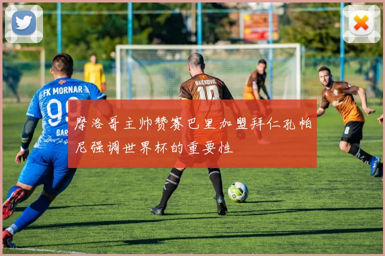 摩洛哥主帅赞赛巴里加盟拜仁孔帕尼强调世界杯的重要性