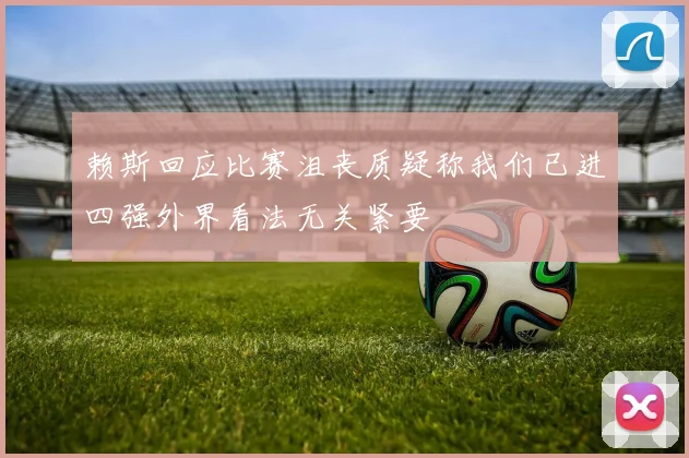 赖斯回应比赛沮丧质疑称我们已进四强外界看法无关紧要