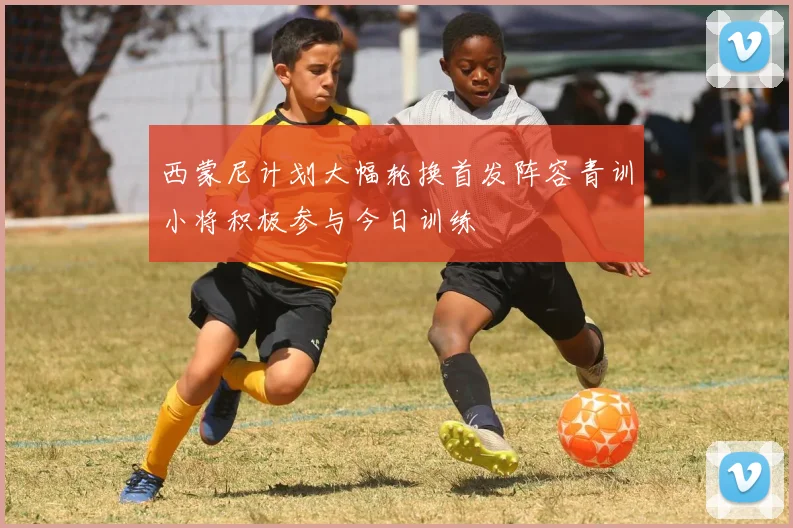 西蒙尼计划大幅轮换首发阵容青训小将积极参与今日训练
