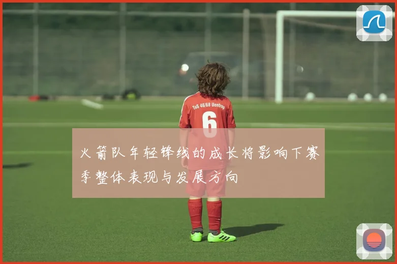 火箭队年轻锋线的成长将影响下赛季整体表现与发展方向