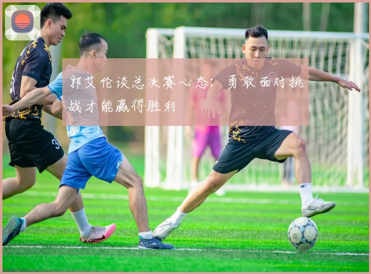 郭艾伦谈总决赛心态：勇敢面对挑战才能赢得胜利