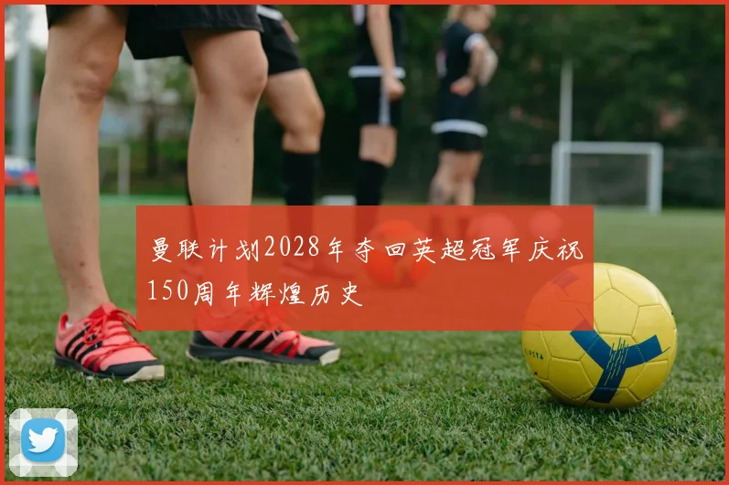 曼联计划2028年夺回英超冠军庆祝150周年辉煌历史