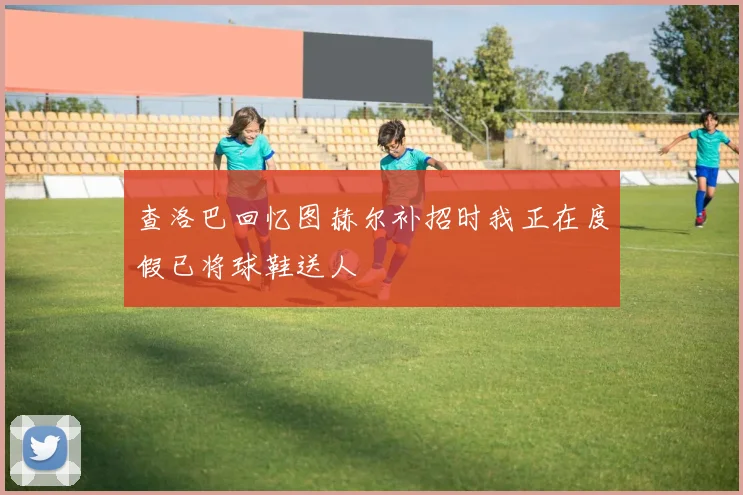 查洛巴回忆图赫尔补招时我正在度假已将球鞋送人