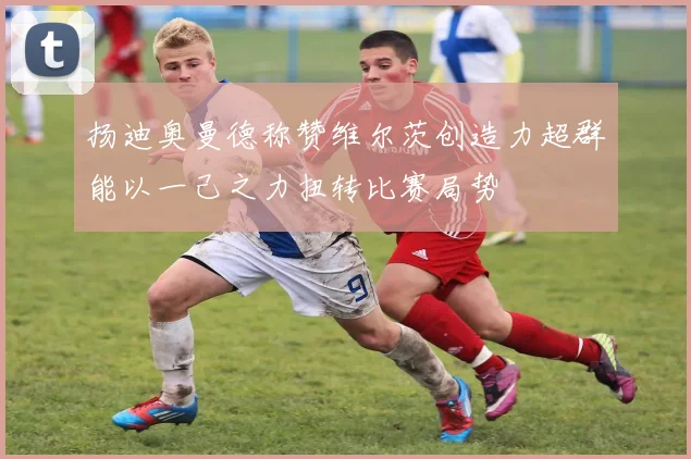扬迪奥曼德称赞维尔茨创造力超群能以一己之力扭转比赛局势