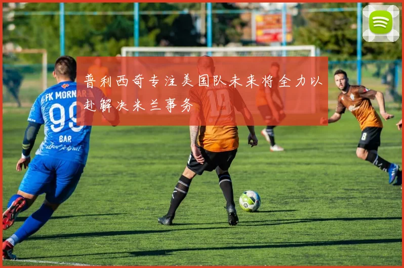 普利西奇专注美国队未来将全力以赴解决米兰事务