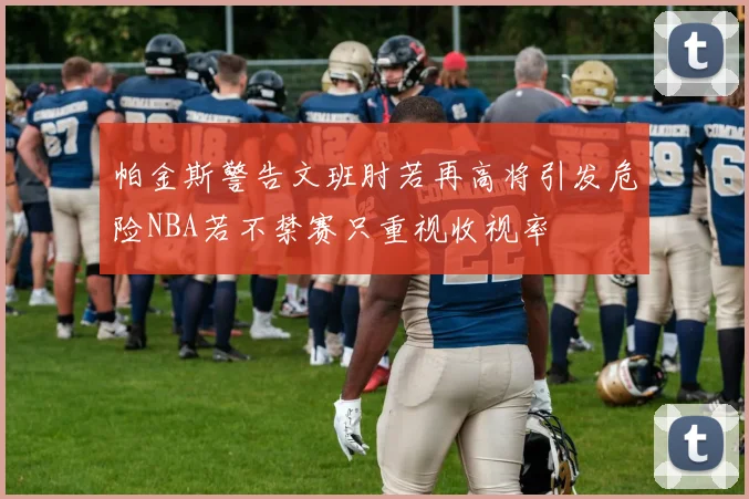 帕金斯警告文班肘若再高将引发危险NBA若不禁赛只重视收视率